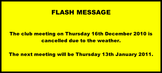 FLASH MESSAGE             The club meeting on Thursday 16th December 2010 is cancelled due to the weather.  The next meeting will be Thursday 13th January 2011.